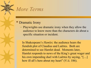 More Terms
Dramatic Irony
– Playwrights use dramatic irony when they allow the
audience to know more than the characters do about a
specific situation or incident.
In Shakespeare’s Hamlet, the audience hears the
fiendish plot of Claudius and Laërtes. Both are
determined to see Hamlet dead. Moments later,
Hamlet responds to news of the King’s great wager and
his own impending duel with Laërtes by saying, “[…]
how ill all’s here about my heart” (V.ii. 186).
 