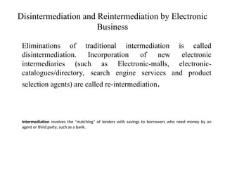 Disintermediation and Reintermediation by Electronic
Business
Eliminations of traditional intermediation is called
disintermediation. Incorporation of new electronic
intermediaries (such as Electronic-malls, electronic-
catalogues/directory, search engine services and product
selection agents) are called re-intermediation.
Intermediation involves the "matching" of lenders with savings to borrowers who need money by an
agent or third party, such as a bank.
 