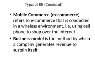 Types of EB (Continued)
• Mobile Commerce (m-commerce)
refers to e-commerce that is conducted
in a wireless environment. i.e. using cell
phone to shop over the Internet
• Business model is the method by which
a company generates revenue to
sustain itself.
 