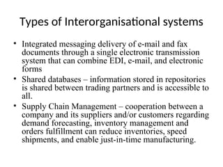 Types of Interorganisational systems
• Integrated messaging delivery of e-mail and fax
documents through a single electronic transmission
system that can combine EDI, e-mail, and electronic
forms
• Shared databases – information stored in repositories
is shared between trading partners and is accessible to
all.
• Supply Chain Management – cooperation between a
company and its suppliers and/or customers regarding
demand forecasting, inventory management and
orders fulfillment can reduce inventories, speed
shipments, and enable just-in-time manufacturing.
 