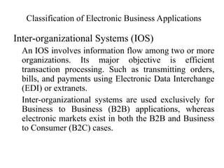 Classification of Electronic Business Applications
Inter-organizational Systems (IOS)
An IOS involves information flow among two or more
organizations. Its major objective is efficient
transaction processing. Such as transmitting orders,
bills, and payments using Electronic Data Interchange
(EDI) or extranets.
Inter-organizational systems are used exclusively for
Business to Business (B2B) applications, whereas
electronic markets exist in both the B2B and Business
to Consumer (B2C) cases.
 
