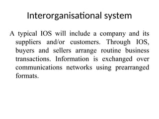 Interorganisational system
A typical IOS will include a company and its
suppliers and/or customers. Through IOS,
buyers and sellers arrange routine business
transactions. Information is exchanged over
communications networks using prearranged
formats.
 