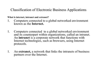 Classification of Electronic Business Applications
What is internet, intranet and extranet?
1. Computers connected to a global networked environment
known as the Internet.
1. Computers connected to a global networked environment
and its counterpart within organizations, called an intranet.
An intranet is a corporate network that functions with
Internet technologies, such as browsers, using Internet
protocols.
1. An extranet, a network that links the intranets of business
partners over the Internet.
 