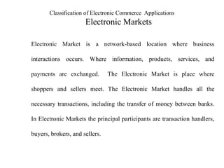 Classification of Electronic Commerce Applications
Electronic Markets
Electronic Market is a network-based location where business
interactions occurs. Where information, products, services, and
payments are exchanged. The Electronic Market is place where
shoppers and sellers meet. The Electronic Market handles all the
necessary transactions, including the transfer of money between banks.
In Electronic Markets the principal participants are transaction handlers,
buyers, brokers, and sellers.
 