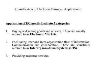 Classification of Electronic Business Applications
Application of EC are divided into 3 categories
1. Buying and selling goods and services. These are usually
referred to as Electronic Markets
2. Facilitating Inter and Intra-organization flow of information.
Communication and collaboration. These are sometimes
referred to as Interorganizational Systems (IOS).
3. Providing customer services.
 