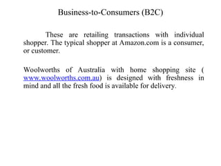 Business-to-Consumers (B2C)
These are retailing transactions with individual
shopper. The typical shopper at Amazon.com is a consumer,
or customer.
Woolworths of Australia with home shopping site (
www.woolworths.com.au) is designed with freshness in
mind and all the fresh food is available for delivery.
 