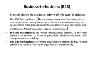 Business-to-business (B2B)
Most of Electronic Business today is of this type. It includes
the IOS transactions (An IOS involves information flow among two or
more organizations. Its major objective is efficient transaction processing, such
as transmitting order, bills and payments using Electronic Data Interchange (EDI)
and Electronic Market transactions between organizations.)
• Sell-side marketplaces are where organizations attempt to sell their
products or services to other organizations electronically from their
own private e-marketplace.
• Buy-side marketplaces are where organizations attempt to buy needed
products or services from other organizations electronically.
 