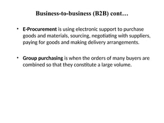 Business-to-business (B2B) cont…
• E-Procurement is using electronic support to purchase
goods and materials, sourcing, negotiating with suppliers,
paying for goods and making delivery arrangements.
• Group purchasing is when the orders of many buyers are
combined so that they constitute a large volume.
 