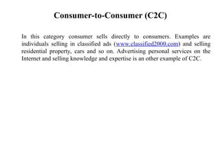 Consumer-to-Consumer (C2C)
In this category consumer sells directly to consumers. Examples are
individuals selling in classified ads (www.classified2000.com) and selling
residential property, cars and so on. Advertising personal services on the
Internet and selling knowledge and expertise is an other example of C2C.
 