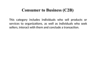 Consumer to Business (C2B)
This category includes individuals who sell products or
services to organizations, as well as individuals who seek
sellers, interact with them and conclude a transaction.
 