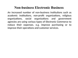 Non-business Electronic Business
An increased number of non-business institutions such as
academic institutions, non-profit organizations, religious
organizations, social organizations and government
agencies are using various types of Electronic Commerce to
reduce their expenses. e.g. improve purchasing or to
improve their operations and customer services.
 