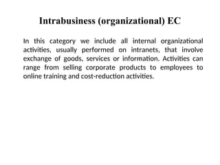 Intrabusiness (organizational) EC
In this category we include all internal organizational
activities, usually performed on intranets, that involve
exchange of goods, services or information. Activities can
range from selling corporate products to employees to
online training and cost-reduction activities.
 