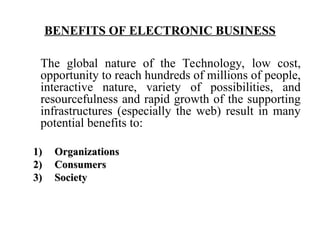 BENEFITS OF ELECTRONIC BUSINESS
The global nature of the Technology, low cost,
opportunity to reach hundreds of millions of people,
interactive nature, variety of possibilities, and
resourcefulness and rapid growth of the supporting
infrastructures (especially the web) result in many
potential benefits to:
1)
1) Organizations
Organizations
2)
2) Consumers
Consumers
3)
3) Society
Society
 