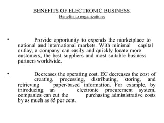 • Provide opportunity to expends the marketplace to
national and international markets. With minimal capital
outlay, a company can easily and quickly locate more
customers, the best suppliers and most suitable business
partners worldwide.
• Decreases the operating cost. EC decreases the cost of
creating, processing, distributing, storing, and
retrieving paper-based information. For example, by
introducing an electronic procurement system,
companies can cut the purchasing administrative costs
by as much as 85 per cent.
BENEFITS OF ELECTRONIC BUSINESS
Benefits to organizations
 