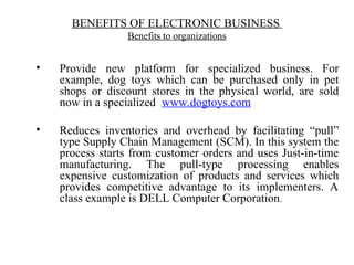 • Provide new platform for specialized business. For
example, dog toys which can be purchased only in pet
shops or discount stores in the physical world, are sold
now in a specialized www.dogtoys.com
• Reduces inventories and overhead by facilitating “pull”
type Supply Chain Management (SCM). In this system the
process starts from customer orders and uses Just-in-time
manufacturing. The pull-type processing enables
expensive customization of products and services which
provides competitive advantage to its implementers. A
class example is DELL Computer Corporation.
BENEFITS OF ELECTRONIC BUSINESS
Benefits to organizations
 