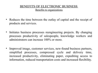 BENEFITS OF ELECTRONIC BUSINESS
Benefits to organizations
• Reduces the time between the outlay of capital and the receipt of
products and services.
• Initiates business processes reengineering projects. By changing
processes productivity of salespeople, knowledge workers and
administrators can increase 100% or more.
• Improved image, customer services, new-found business partners,
simplified processes, compressed cycle and delivery time,
increased productivity, eliminating paper, expediting access to
information, reduced transportation costs and increased flexibility.
 
