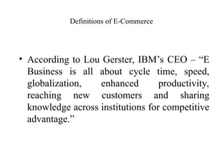 Definitions of E-Commerce
• According to Lou Gerster, IBM’s CEO – “E
Business is all about cycle time, speed,
globalization, enhanced productivity,
reaching new customers and sharing
knowledge across institutions for competitive
advantage.”
 