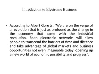 Introduction to Electronic Business
• According to Albert Gore Jr. “We are on the verge of
a revolution that is just as profound as the change in
the economy that came with the industrial
revolution. Soon electronic networks will allow
people to transcend the barriers of time and distance
and take advantage of global markets and business
opportunities not even imaginable today, opening up
a new world of economic possibility and progress”.
 