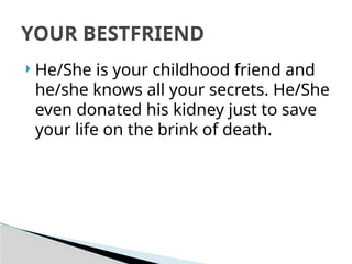  He/She is your childhood friend and
he/she knows all your secrets. He/She
even donated his kidney just to save
your life on the brink of death.
YOUR BESTFRIEND
 
