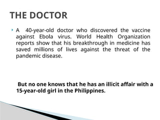  A 40-year-old doctor who discovered the vaccine
against Ebola virus. World Health Organization
reports show that his breakthrough in medicine has
saved millions of lives against the threat of the
pandemic disease.
THE DOCTOR
But no one knows that he has an illicit affair with a
15-year-old girl in the Philippines.
 