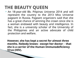  An 18-year-old Bb. Pilipinas Universe 2014 and will
represent the country to the 2013 Miss Universe
pageant in Russia. Pageant organizers said that she
has a great chance of winning the crown since she is
a woman endowed with beauty and intelligence. In
fact, she is a university scholar of the University of
the Philippines and an active advocate of child
protection and welfare.
THE BEAUTY QUEEN
However, she has kept a secret for almost three
months. Nobody knows - except her doctor - that
she is a carrier of the Human Immunodeficiency
Virus (HIV).
 