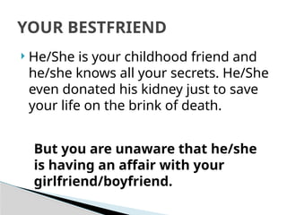  He/She is your childhood friend and
he/she knows all your secrets. He/She
even donated his kidney just to save
your life on the brink of death.
YOUR BESTFRIEND
But you are unaware that he/she
is having an affair with your
girlfriend/boyfriend.
 