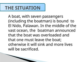 A boat, with seven passengers
(including the boatman) is bound to
El Nido, Palawan. In the middle of the
vast ocean, the boatman announced
that the boat was overloaded and
that one must leave the boat;
otherwise it will sink and more lives
will be sacrificed.
THE SITUATION
 
