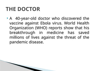 A 40-year-old doctor who discovered the
vaccine against Ebola virus. World Health
Organization (WHO) reports show that his
breakthrough in medicine has saved
millions of lives against the threat of the
pandemic disease.
THE DOCTOR
 