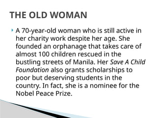  A 70-year-old woman who is still active in
her charity work despite her age. She
founded an orphanage that takes care of
almost 100 children rescued in the
bustling streets of Manila. Her Save A Child
Foundation also grants scholarships to
poor but deserving students in the
country. In fact, she is a nominee for the
Nobel Peace Prize.
THE OLD WOMAN
 