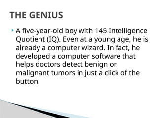  A five-year-old boy with 145 Intelligence
Quotient (IQ). Even at a young age, he is
already a computer wizard. In fact, he
developed a computer software that
helps doctors detect benign or
malignant tumors in just a click of the
button.
THE GENIUS
 