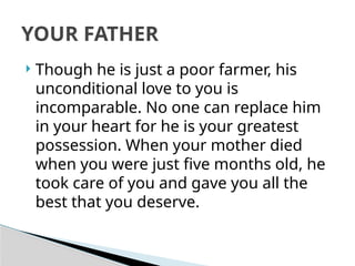  Though he is just a poor farmer, his
unconditional love to you is
incomparable. No one can replace him
in your heart for he is your greatest
possession. When your mother died
when you were just five months old, he
took care of you and gave you all the
best that you deserve.
YOUR FATHER
 