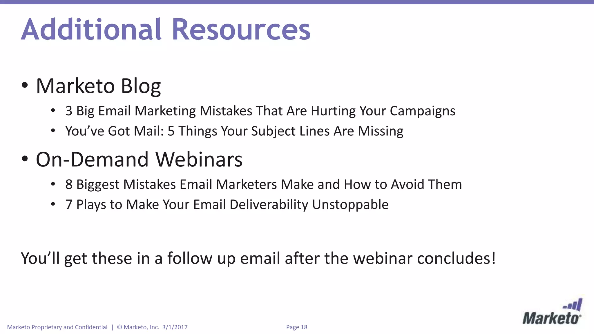 Page 18Marketo Proprietary and Confidential | © Marketo, Inc. 3/1/2017
Additional Resources
• Marketo Blog
• 3 Big Email Marketing Mistakes That Are Hurting Your Campaigns
• You’ve Got Mail: 5 Things Your Subject Lines Are Missing
• On-Demand Webinars
• 8 Biggest Mistakes Email Marketers Make and How to Avoid Them
• 7 Plays to Make Your Email Deliverability Unstoppable
You’ll get these in a follow up email after the webinar concludes!
 