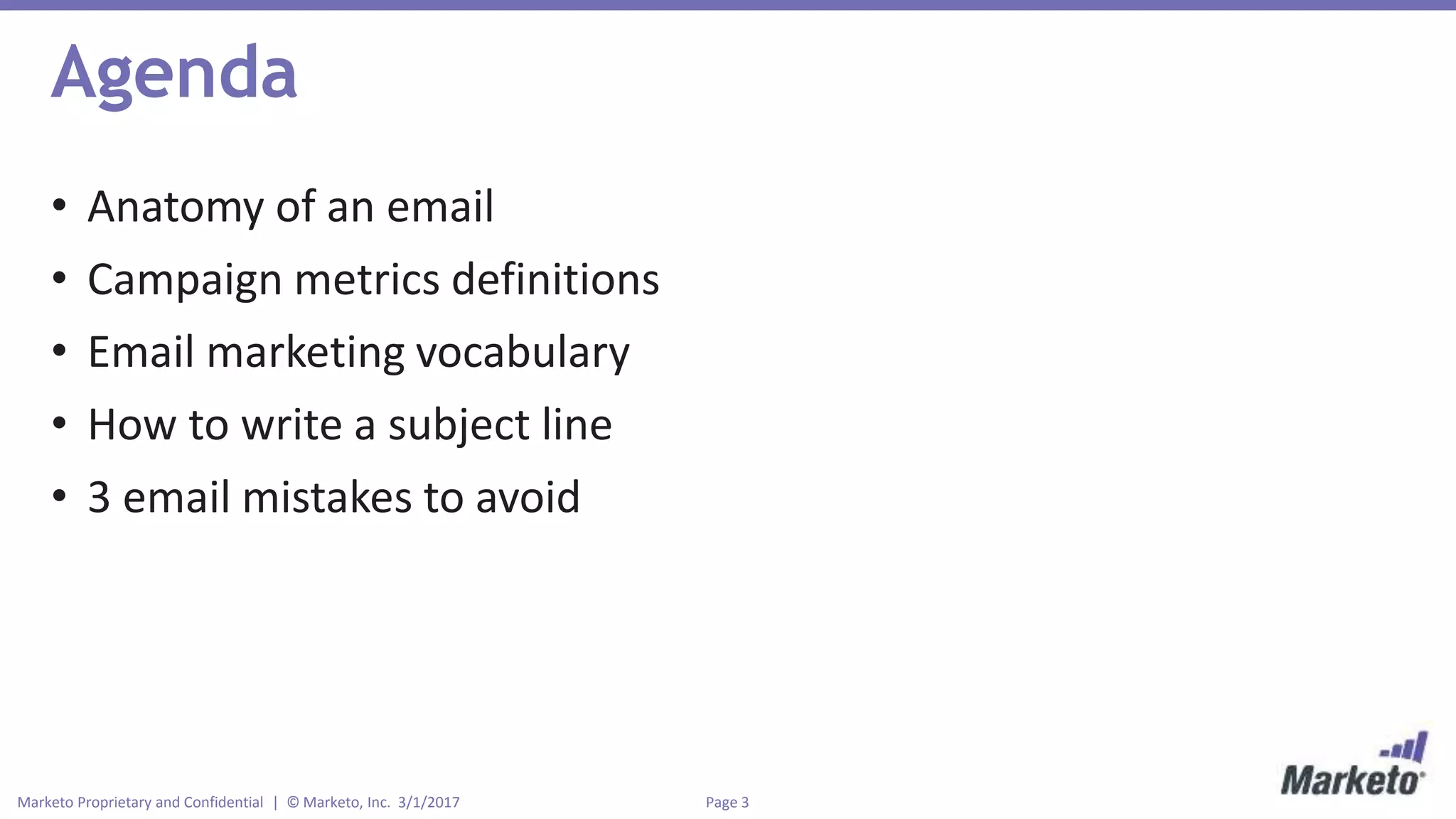 Page 3Marketo Proprietary and Confidential | © Marketo, Inc. 3/1/2017
Agenda
• Anatomy of an email
• Campaign metrics definitions
• Email marketing vocabulary
• How to write a subject line
• 3 email mistakes to avoid
 