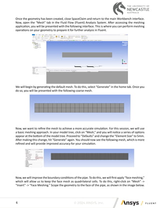 © 2024 ANSYS, Inc.
6
Once the geometry has been created, close SpaceClaim and return to the main Workbench interface.
Now, open the “Mesh” tab in the Fluid Flow (Fluent) Analysis System. After accessing the meshing
application, you will be presented with the following interface. This is where you can perform meshing
operations on your geometry to prepare it for further analysis in Fluent.
We will begin by generating the default mesh. To do this, select “Generate” in the home tab. Once you
do so, you will be presented with the following coarse mesh.
Now, we want to refine the mesh to achieve a more accurate simulation. For this session, we will use
a basic meshing approach. In your model tree, click on “Mesh,” and you will notice a series of options
appear at the bottom of the model tree. Proceed to “Defaults” and change the “Element Size” to 5mm.
After making this change, hit “Generate” again. You should now see the following mesh, which is more
refined and will provide improved accuracy for your simulation.
Now, we will improve the boundary conditions of the pipe. To do this, we will first apply “face meshing,”
which will allow us to keep the face mesh as quadrilateral cells. To do this, right-click on “Mesh” ->
“Insert” -> “Face Meshing.” Scope the geometry to the face of the pipe, as shown in the image below.
 