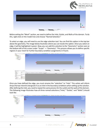 © 2024 ANSYS, Inc.
8
Before exiting the “Mesh” section, we need to define the Inlet, Outlet, and Walls of the domain. To do
this, right-click on the model tree and choose “Named Selection.”
To select an edge, you will need to use the edge selection tool. You can find this option in the top bar
above the geometry. The image below illustrates where you can locate this option. Once you select an
edge, it will be highlighted in green. Now, you can add this selection to the “Geometry” section seen at
the bottom left of the screen under “Scope” -> “Geometry”. This process allows you to define specific
regions in your mesh for further boundary condition assignments in Fluent.
Once you have defined the edge, you must rename the “selection” to “Inlet.” This action will inform
Ansys that we intend to designate it as an inlet in the boundary conditions when setting up the solution.
After defining the inlet, you need to repeat the same process for the outlet and the walls of the domain.
The following image illustrates how all three named selections (“Inlet,” “Outlet,” and “Walls”) should
look like:
 