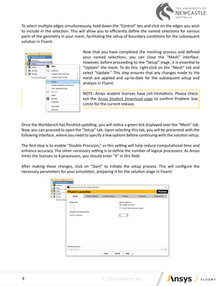© 2024 ANSYS, Inc.
9
To select multiple edges simultaneously, hold down the “Control” key and click on the edges you wish
to include in the selection. This will allow you to efficiently define the named selections for various
parts of the geometry in your mesh, facilitating the setup of boundary conditions for the subsequent
solution in Fluent.
Now that you have completed the meshing process and defined
your named selections, you can close the “Mesh” interface.
However, before proceeding to the “Setup” stage, it is essential to
“Update” the mesh. To do this, right-click on the “Mesh” tab and
select “Update.” This step ensures that any changes made to the
mesh are applied and up-to-date for the subsequent setup and
analysis in Fluent.
NOTE: Ansys student licenses have cell limitations. Please check
out the Ansys Student Download page to confirm Problem Size
Limits for the current release.
Once the Workbench has finished updating, you will notice a green tick displayed over the “Mesh” tab.
Now, you can proceed to open the “Setup” tab. Upon selecting this tab, you will be presented with the
following interface, where you need to specify a few options before continuing with the solution setup.
The first step is to enable “Double Precision,” as this setting will help reduce computational time and
enhance accuracy. The other necessary setting is to define the number of logical processors. As Ansys
limits the licenses to 4 processors, you should enter “4” in this field.
After making these changes, click on “Start” to initiate the setup process. This will configure the
necessary parameters for your simulation, preparing it for the solution stage in Fluent.
 