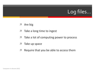 Log files…

                           Are big

                           Take a long time to ingest

                           Take a lot of computing power to process

                           Take up space

                           Require that you be able to access them




Computers in Libraries 2012
 