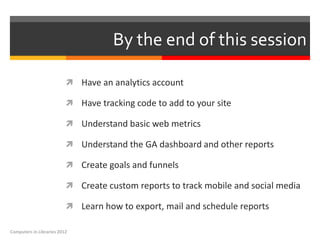 By the end of this session

                           Have an analytics account

                           Have tracking code to add to your site

                           Understand basic web metrics

                           Understand the GA dashboard and other reports

                           Create goals and funnels

                           Create custom reports to track mobile and social media

                           Learn how to export, mail and schedule reports

Computers in Libraries 2012
 