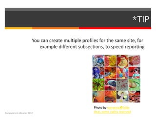 *TIP

                          You can create multiple profiles for the same site, for
                             example different subsections, to speed reporting




                                                        Photo by merwing✿little
Computers in Libraries 2012                             dear, some rights reserved
 
