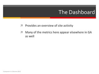 The Dashboard

                           Provides an overview of site activity

                           Many of the metrics here appear elsewhere in GA
                              as well




Computers in Libraries 2012
 