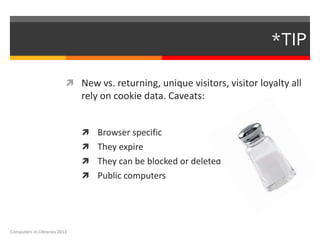 *TIP

                           New vs. returning, unique visitors, visitor loyalty all
                              rely on cookie data. Caveats:


                               Browser specific
                               They expire
                               They can be blocked or deleted
                               Public computers




Computers in Libraries 2012
 