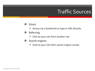 Traffic Sources

                               Direct
                                  Access via a bookmark or type in URL directly
                               Referring
                                  Click to your site from another site
                               Search engines
                                  Click to your site from search engine results




Computers in Libraries 2012
 
