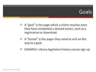 Goals

                           A “goal” is the page which a visitor reaches once
                              they have completed a desired action, such as a
                              registration or download.

                           A “funnel” is the pages they need to visit on the
                              way to a goal.

                           EXAMPLE: Library legislative history course sign up




Computers in Libraries 2012
 