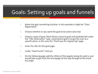 Goals: Setting up goals and funnels
                          1.   Name the goal something intuitive. In this example it might be “Class
                               Registration”

                          2.   Choose whether or you want the goal to be active (on) now

                          3.   Choose a type of goal. Most library scenario goals will probably fall under
                               the “URL Destination” type, meaning the goal is to get the user to a
                               specific place, in this case the “thank you for registering” page.

                          4.   Enter the URL for this goal page

                          5.   Under “Goal Funnel” click yes

                          6.   On the following page add the URL(s) of the page(s) along the path a user
                               would take to get from the homepage all the way through to the thank
                               you page.



Computers in Libraries 2012
 