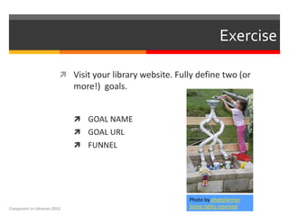 Exercise

                           Visit your library website. Fully define two (or
                              more!) goals.


                               GOAL NAME
                               GOAL URL
                               FUNNEL




                                                            Photo by photofarmer
Computers in Libraries 2012                                 Some rights reserved
 