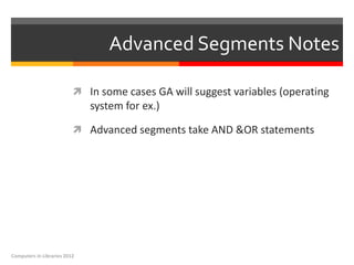 Advanced Segments Notes

                           In some cases GA will suggest variables (operating
                              system for ex.)

                           Advanced segments take AND &OR statements




Computers in Libraries 2012
 