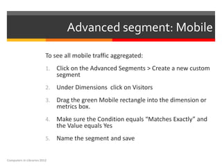 Advanced segment: Mobile

                          To see all mobile traffic aggregated:
                          1.   Click on the Advanced Segments > Create a new custom
                               segment
                          2.   Under Dimensions click on Visitors
                          3.   Drag the green Mobile rectangle into the dimension or
                               metrics box.
                          4.   Make sure the Condition equals “Matches Exactly” and
                               the Value equals Yes
                          5.   Name the segment and save


Computers in Libraries 2012
 