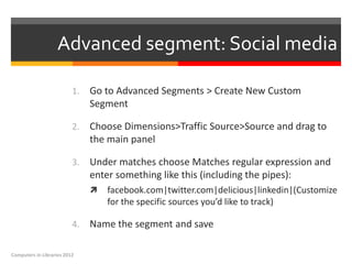 Advanced segment: Social media

                          1.   Go to Advanced Segments > Create New Custom
                               Segment

                          2.   Choose Dimensions>Traffic Source>Source and drag to
                               the main panel

                          3.   Under matches choose Matches regular expression and
                               enter something like this (including the pipes):
                                  facebook.com|twitter.com|delicious|linkedin|(Customize
                                   for the specific sources you’d like to track)

                          4.   Name the segment and save

Computers in Libraries 2012
 