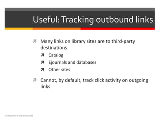 Useful: Tracking outbound links

                           Many links on library sites are to third-party
                              destinations
                               Catalog
                               Ejournals and databases
                               Other sites

                           Cannot, by default, track click activity on outgoing
                              links




Computers in Libraries 2012
 