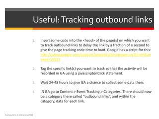 Useful: Tracking outbound links

                          1.   Insert some code into the <head> of the page(s) on which you want
                               to track outbound links to delay the link by a fraction of a second to
                               give the page tracking code time to load. Google has a script for this:
                               http://www.google.com/support/analytics/bin/answer.py?hl=en&an
                               swer=55527

                          2.   Tag the specific link(s) you want to track so that the activity will be
                               recorded in GA using a javascriptonClick statement.

                          3.   Wait 24-48 hours to give GA a chance to collect some data then:

                          4.   IN GA go to Content > Event Tracking > Categories. There should now
                               be a category there called “outbound links”, and within the
                               category, data for each link.


Computers in Libraries 2012
 
